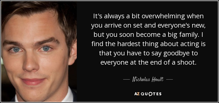 It's always a bit overwhelming when you arrive on set and everyone's new, but you soon become a big family. I find the hardest thing about acting is that you have to say goodbye to everyone at the end of a shoot. - Nicholas Hoult