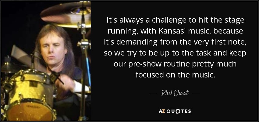 It's always a challenge to hit the stage running, with Kansas' music, because it's demanding from the very first note, so we try to be up to the task and keep our pre-show routine pretty much focused on the music. - Phil Ehart