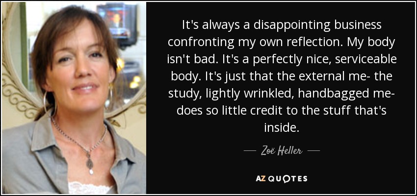 It's always a disappointing business confronting my own reflection. My body isn't bad. It's a perfectly nice, serviceable body. It's just that the external me- the study, lightly wrinkled, handbagged me- does so little credit to the stuff that's inside. - Zoë Heller