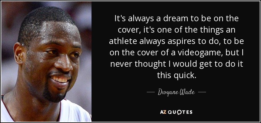 It's always a dream to be on the cover, it's one of the things an athlete always aspires to do, to be on the cover of a videogame, but I never thought I would get to do it this quick. - Dwyane Wade