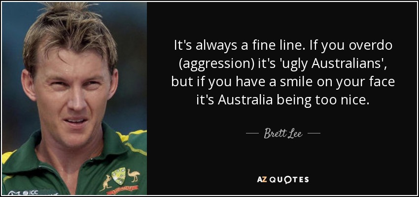 It's always a fine line. If you overdo (aggression) it's 'ugly Australians', but if you have a smile on your face it's Australia being too nice. - Brett Lee