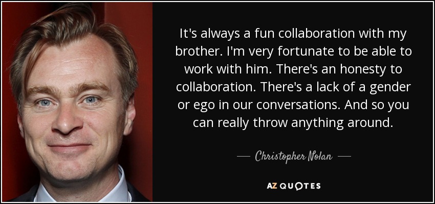 It's always a fun collaboration with my brother. I'm very fortunate to be able to work with him. There's an honesty to collaboration. There's a lack of a gender or ego in our conversations. And so you can really throw anything around. - Christopher Nolan