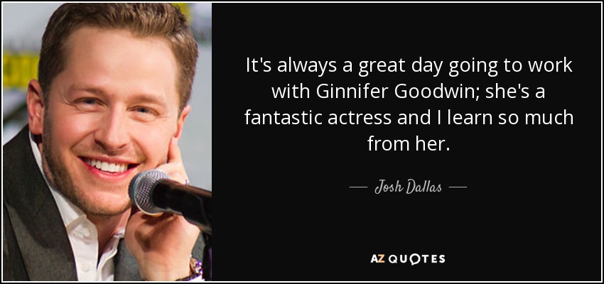 It's always a great day going to work with Ginnifer Goodwin; she's a fantastic actress and I learn so much from her. - Josh Dallas