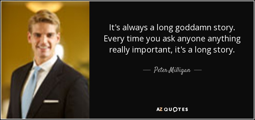 It's always a long goddamn story. Every time you ask anyone anything really important, it's a long story. - Peter Milligan