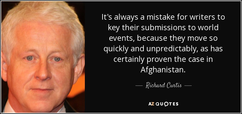 It's always a mistake for writers to key their submissions to world events, because they move so quickly and unpredictably, as has certainly proven the case in Afghanistan. - Richard Curtis