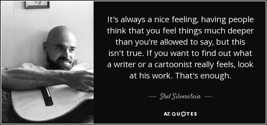 It's always a nice feeling, having people think that you feel things much deeper than you're allowed to say, but this isn't true. If you want to find out what a writer or a cartoonist really feels, look at his work. That's enough. - Shel Silverstein