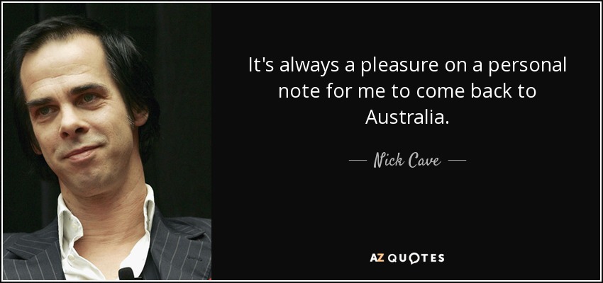 It's always a pleasure on a personal note for me to come back to Australia. - Nick Cave