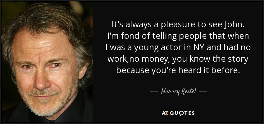 It's always a pleasure to see John. I'm fond of telling people that when I was a young actor in NY and had no work ,no money, you know the story because you're heard it before. - Harvey Keitel