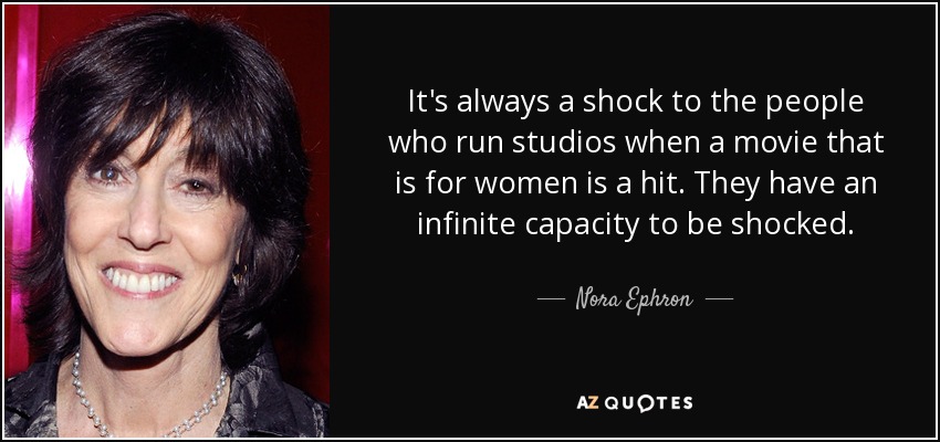 It's always a shock to the people who run studios when a movie that is for women is a hit. They have an infinite capacity to be shocked. - Nora Ephron