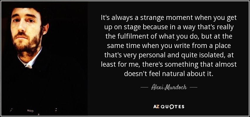 It's always a strange moment when you get up on stage because in a way that's really the fulfilment of what you do, but at the same time when you write from a place that's very personal and quite isolated, at least for me, there's something that almost doesn't feel natural about it. - Alexi Murdoch