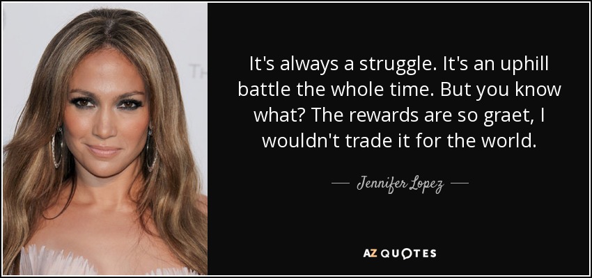 It's always a struggle. It's an uphill battle the whole time. But you know what? The rewards are so graet, I wouldn't trade it for the world. - Jennifer Lopez