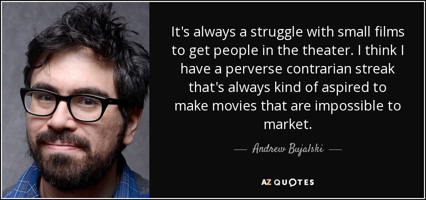 It's always a struggle with small films to get people in the theater. I think I have a perverse contrarian streak that's always kind of aspired to make movies that are impossible to market. - Andrew Bujalski