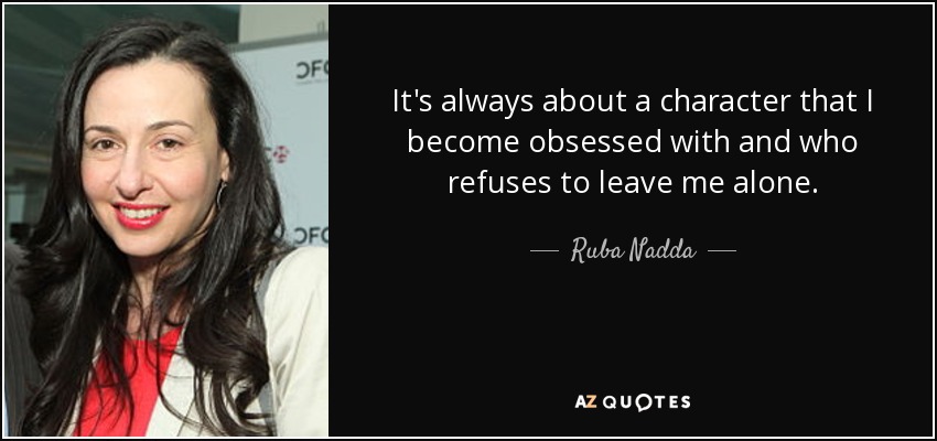 It's always about a character that I become obsessed with and who refuses to leave me alone. - Ruba Nadda