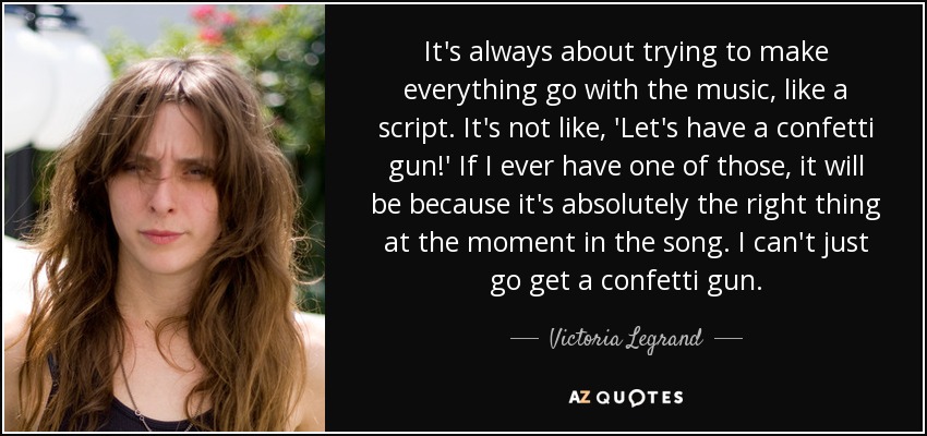 It's always about trying to make everything go with the music, like a script. It's not like, 'Let's have a confetti gun!' If I ever have one of those, it will be because it's absolutely the right thing at the moment in the song. I can't just go get a confetti gun. - Victoria Legrand