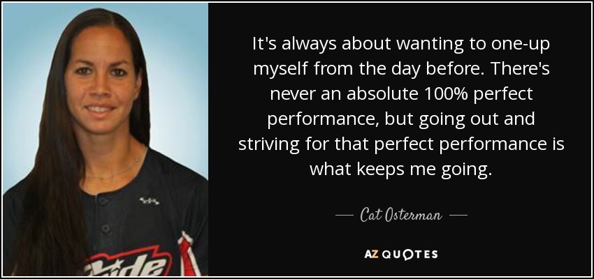 It's always about wanting to one-up myself from the day before. There's never an absolute 100% perfect performance, but going out and striving for that perfect performance is what keeps me going. - Cat Osterman