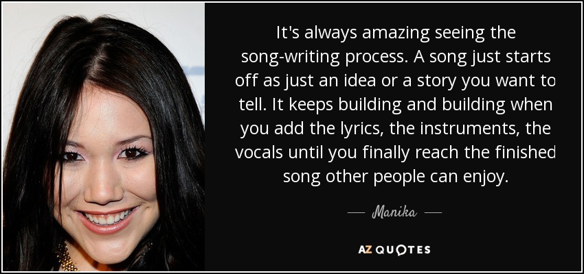 It's always amazing seeing the song-writing process. A song just starts off as just an idea or a story you want to tell. It keeps building and building when you add the lyrics, the instruments, the vocals until you finally reach the finished song other people can enjoy. - Manika