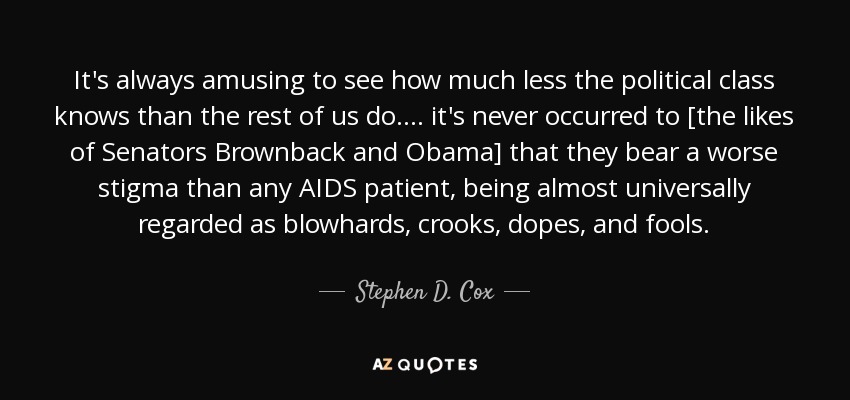 It's always amusing to see how much less the political class knows than the rest of us do. ... it's never occurred to [the likes of Senators Brownback and Obama] that they bear a worse stigma than any AIDS patient, being almost universally regarded as blowhards, crooks, dopes, and fools. - Stephen D. Cox