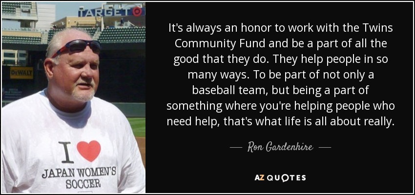 It's always an honor to work with the Twins Community Fund and be a part of all the good that they do. They help people in so many ways. To be part of not only a baseball team, but being a part of something where you're helping people who need help, that's what life is all about really. - Ron Gardenhire