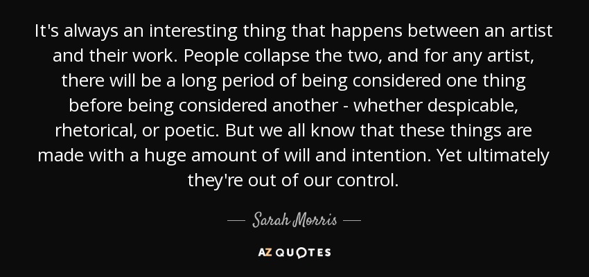 It's always an interesting thing that happens between an artist and their work. People collapse the two, and for any artist, there will be a long period of being considered one thing before being considered another - whether despicable, rhetorical, or poetic. But we all know that these things are made with a huge amount of will and intention. Yet ultimately they're out of our control. - Sarah Morris