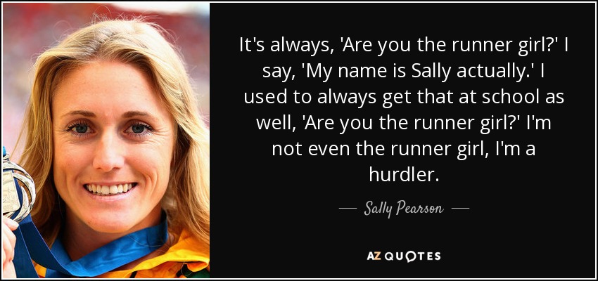 It's always, 'Are you the runner girl?' I say, 'My name is Sally actually.' I used to always get that at school as well, 'Are you the runner girl?' I'm not even the runner girl, I'm a hurdler. - Sally Pearson