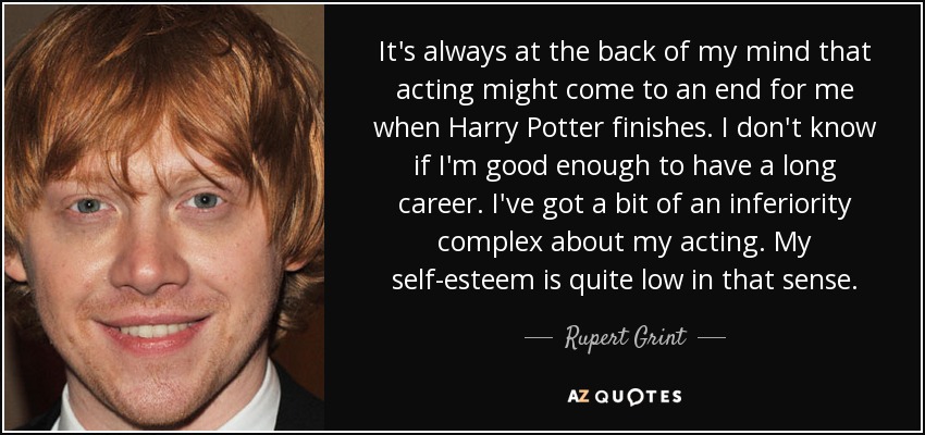 It's always at the back of my mind that acting might come to an end for me when Harry Potter finishes. I don't know if I'm good enough to have a long career. I've got a bit of an inferiority complex about my acting. My self-esteem is quite low in that sense. - Rupert Grint