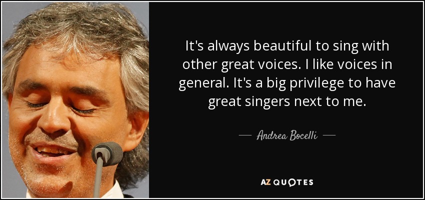 It's always beautiful to sing with other great voices. I like voices in general. It's a big privilege to have great singers next to me. - Andrea Bocelli