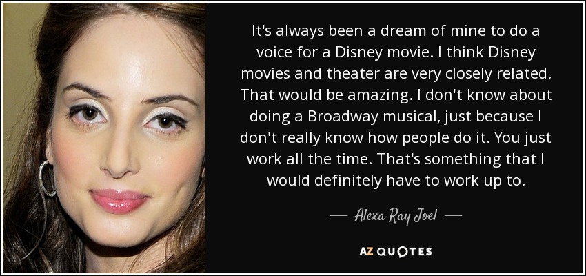 It's always been a dream of mine to do a voice for a Disney movie. I think Disney movies and theater are very closely related. That would be amazing. I don't know about doing a Broadway musical, just because I don't really know how people do it. You just work all the time. That's something that I would definitely have to work up to. - Alexa Ray Joel