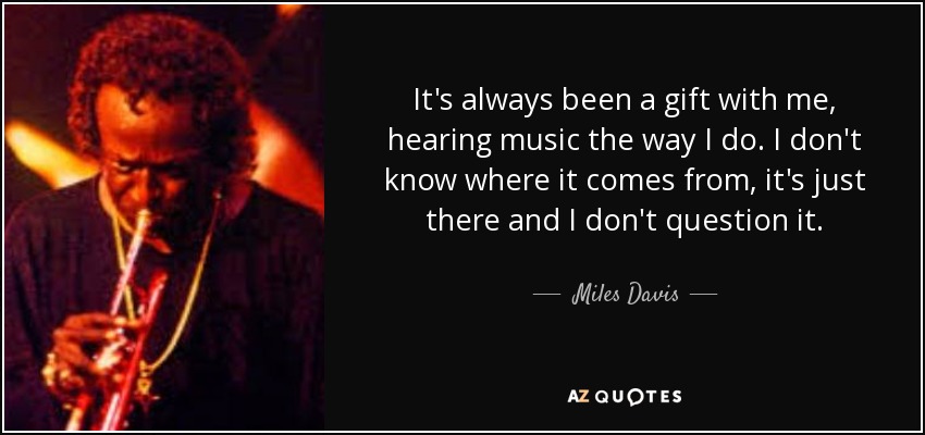 It's always been a gift with me, hearing music the way I do. I don't know where it comes from, it's just there and I don't question it. - Miles Davis