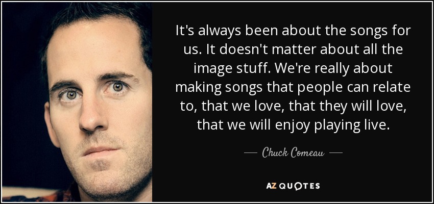 It's always been about the songs for us. It doesn't matter about all the image stuff. We're really about making songs that people can relate to, that we love, that they will love, that we will enjoy playing live. - Chuck Comeau
