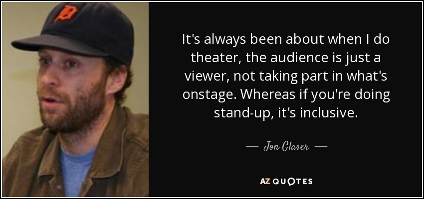 It's always been about when I do theater, the audience is just a viewer, not taking part in what's onstage. Whereas if you're doing stand-up, it's inclusive. - Jon Glaser