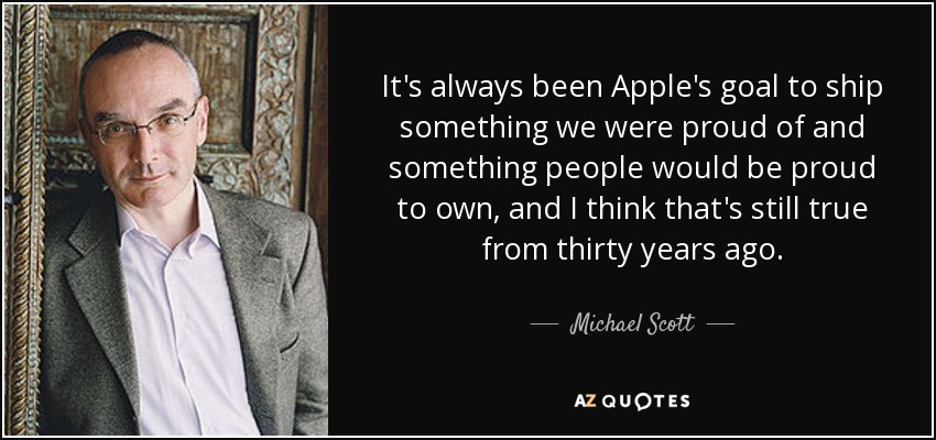 It's always been Apple's goal to ship something we were proud of and something people would be proud to own, and I think that's still true from thirty years ago. - Michael Scott