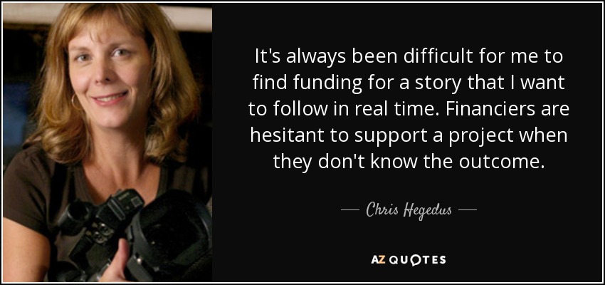 It's always been difficult for me to find funding for a story that I want to follow in real time. Financiers are hesitant to support a project when they don't know the outcome. - Chris Hegedus