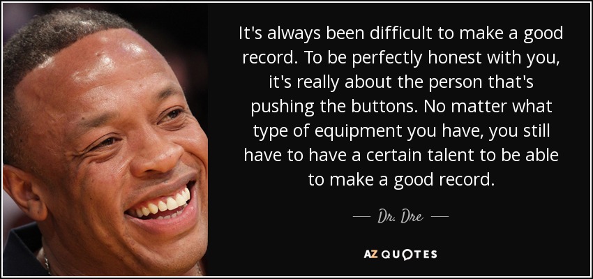 It's always been difficult to make a good record. To be perfectly honest with you, it's really about the person that's pushing the buttons. No matter what type of equipment you have, you still have to have a certain talent to be able to make a good record. - Dr. Dre