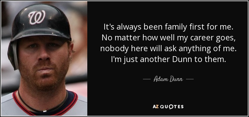 It's always been family first for me. No matter how well my career goes, nobody here will ask anything of me. I'm just another Dunn to them. - Adam Dunn