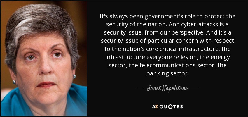 It's always been government's role to protect the security of the nation. And cyber-attacks is a security issue, from our perspective. And it's a security issue of particular concern with respect to the nation's core critical infrastructure, the infrastructure everyone relies on, the energy sector, the telecommunications sector, the banking sector. - Janet Napolitano