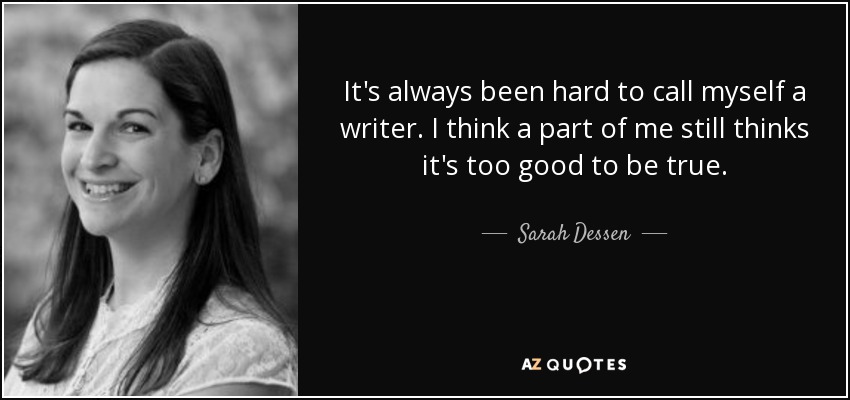 It's always been hard to call myself a writer. I think a part of me still thinks it's too good to be true. - Sarah Dessen