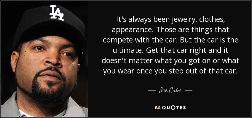 It's always been jewelry, clothes, appearance. Those are things that compete with the car. But the car is the ultimate. Get that car right and it doesn't matter what you got on or what you wear once you step out of that car. - Ice Cube