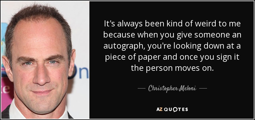 It's always been kind of weird to me because when you give someone an autograph, you're looking down at a piece of paper and once you sign it the person moves on. - Christopher Meloni