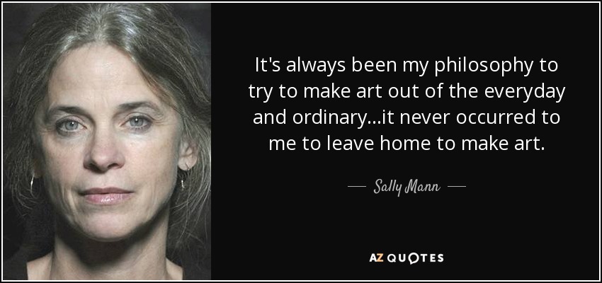 It's always been my philosophy to try to make art out of the everyday and ordinary...it never occurred to me to leave home to make art. - Sally Mann