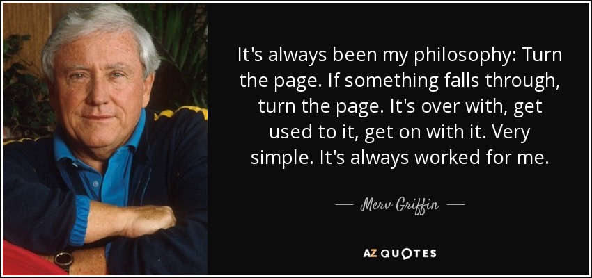 It's always been my philosophy: Turn the page. If something falls through, turn the page. It's over with, get used to it, get on with it. Very simple. It's always worked for me. - Merv Griffin