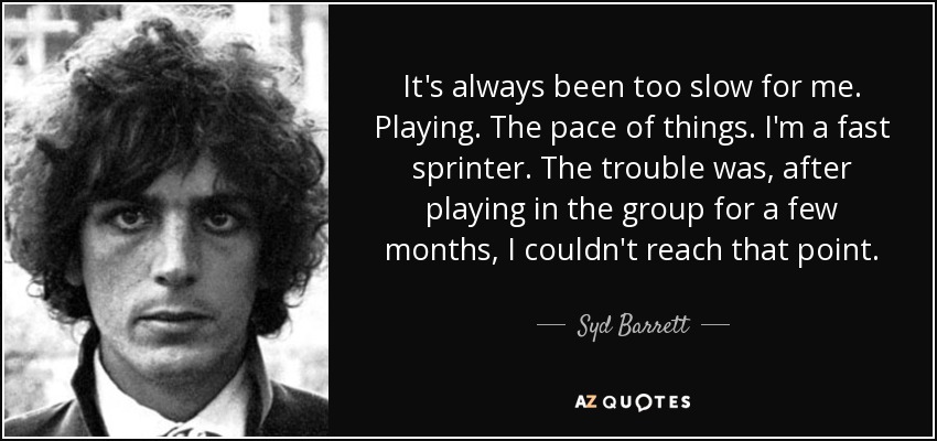 It's always been too slow for me. Playing. The pace of things. I'm a fast sprinter. The trouble was, after playing in the group for a few months, I couldn't reach that point. - Syd Barrett