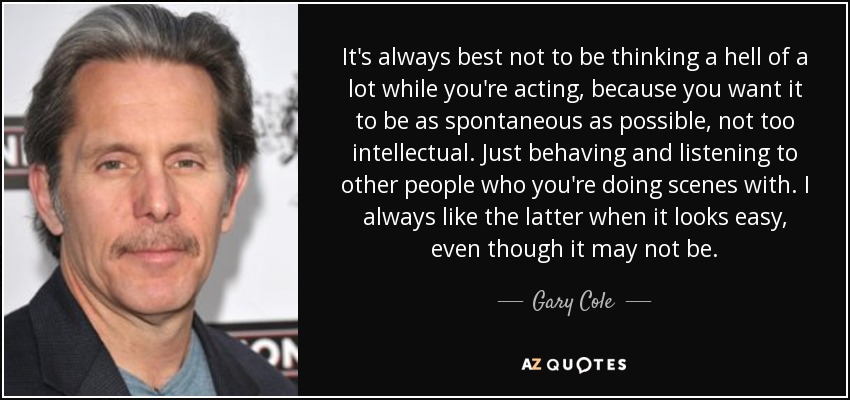 It's always best not to be thinking a hell of a lot while you're acting, because you want it to be as spontaneous as possible, not too intellectual. Just behaving and listening to other people who you're doing scenes with. I always like the latter when it looks easy, even though it may not be. - Gary Cole