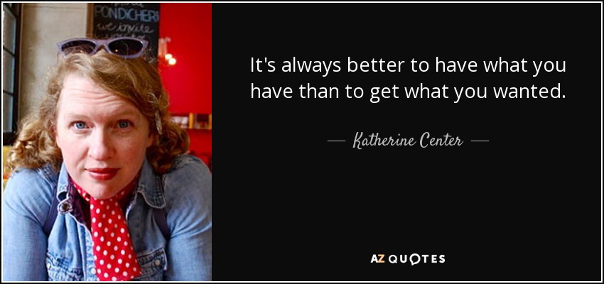 It's always better to have what you have than to get what you wanted. - Katherine Center