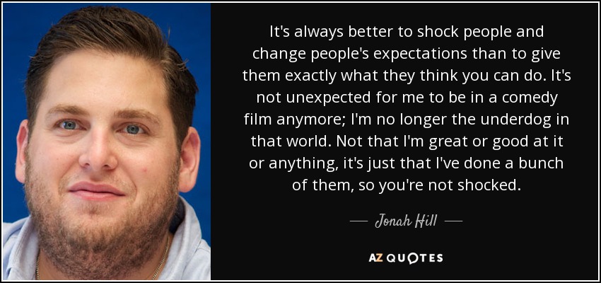 It's always better to shock people and change people's expectations than to give them exactly what they think you can do. It's not unexpected for me to be in a comedy film anymore; I'm no longer the underdog in that world. Not that I'm great or good at it or anything, it's just that I've done a bunch of them, so you're not shocked. - Jonah Hill