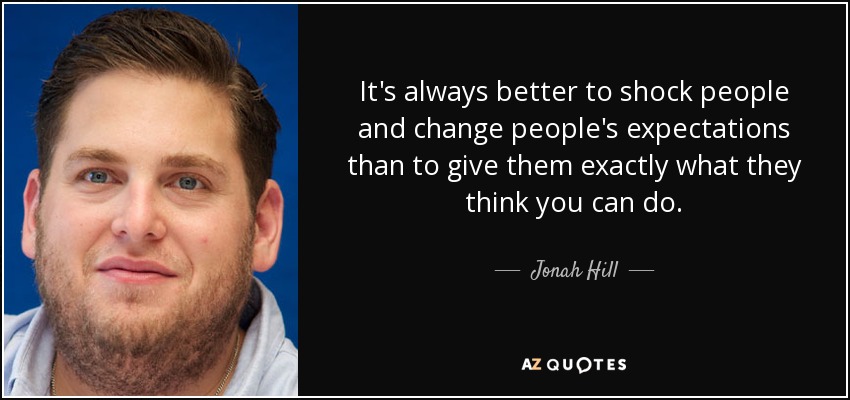 It's always better to shock people and change people's expectations than to give them exactly what they think you can do. - Jonah Hill