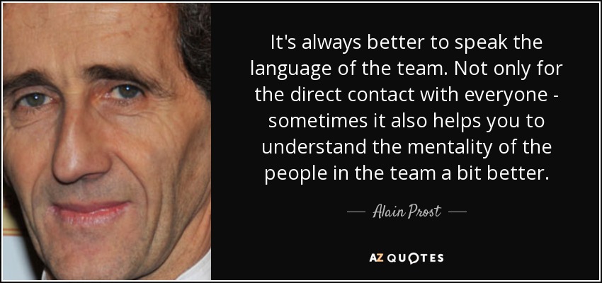 It's always better to speak the language of the team. Not only for the direct contact with everyone - sometimes it also helps you to understand the mentality of the people in the team a bit better. - Alain Prost