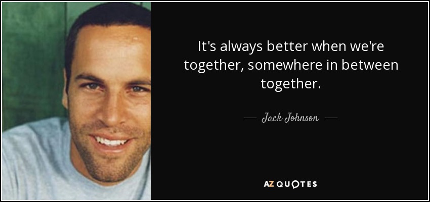 It's always better when we're together, somewhere in between together. - Jack Johnson