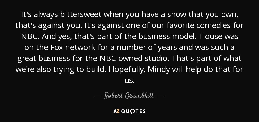 It's always bittersweet when you have a show that you own, that's against you. It's against one of our favorite comedies for NBC. And yes, that's part of the business model. House was on the Fox network for a number of years and was such a great business for the NBC-owned studio. That's part of what we're also trying to build. Hopefully, Mindy will help do that for us. - Robert Greenblatt