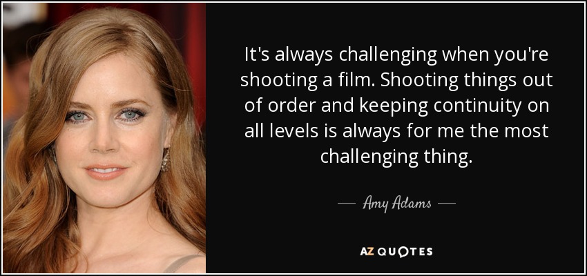 It's always challenging when you're shooting a film. Shooting things out of order and keeping continuity on all levels is always for me the most challenging thing. - Amy Adams