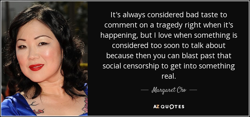 It's always considered bad taste to comment on a tragedy right when it's happening, but I love when something is considered too soon to talk about because then you can blast past that social censorship to get into something real. - Margaret Cho